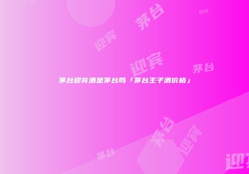 茅台迎宾酒是茅台吗「茅台王子酒价格」