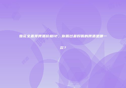 雪花全麦芽啤酒价格12，你喝过最好喝的啤酒是哪一款？
