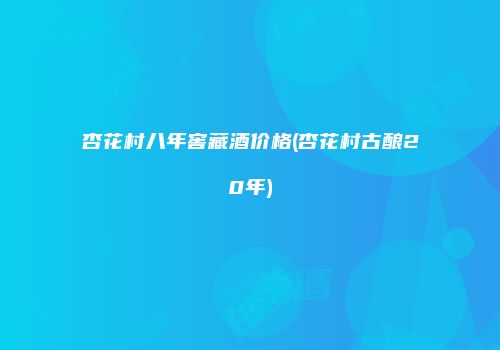 杏花村八年窖藏酒价格(杏花村古酿20年)