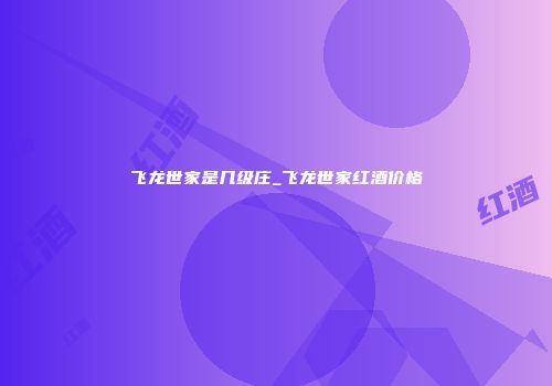 飞龙世家是几级庄_飞龙世家红酒价格