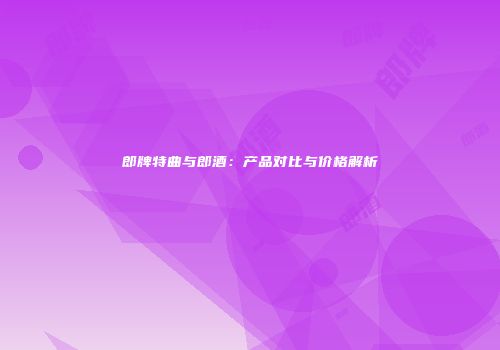郎牌特曲与郎酒：产品对比与价格解析
