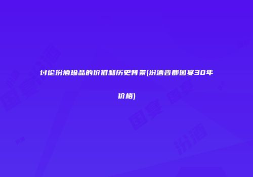 讨论汾酒珍品的价值和历史背景(汾酒晋都国宴30年价格)