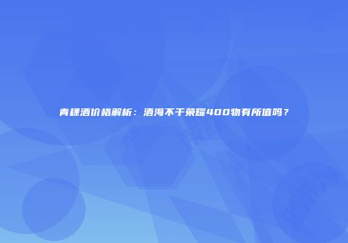 青稞酒价格解析：酒海不干荣耀400物有所值吗？