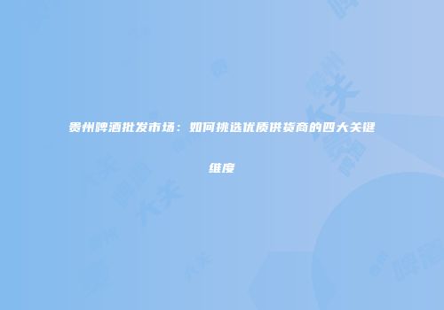 贵州啤酒批发市场：如何挑选优质供货商的四大关键维度