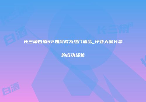 长三角白酒52如何成为热门酒品_行业大咖分享的成功经验