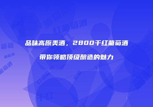 品味高原美酒，2800干红葡萄酒带你领略顶级酿造的魅力