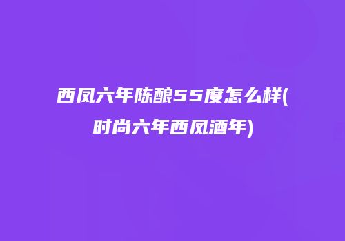 西凤六年陈酿55度怎么样(时尚六年西凤酒年)