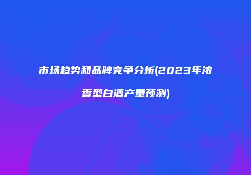 市场趋势和品牌竞争分析(2023年浓香型白酒产量预测)