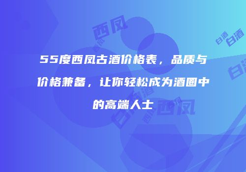 55度西凤古酒价格表，品质与价格兼备，让你轻松成为酒圈中的高端人士