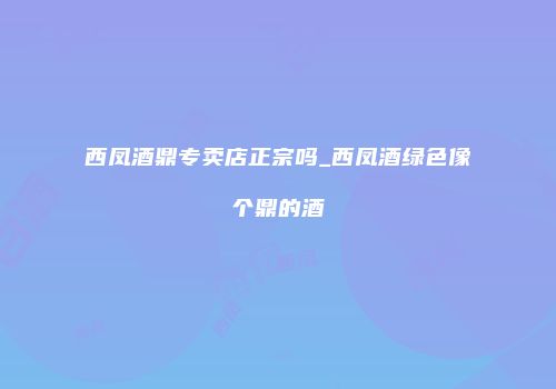 西凤酒鼎专卖店正宗吗_西凤酒绿色像个鼎的酒