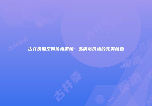 古井贡酒系列价格解析：品质与价格的完美结合