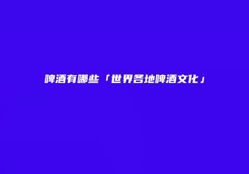 啤酒有哪些「世界各地啤酒文化」