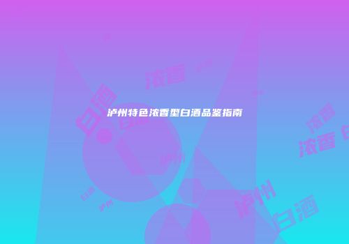 泸州特色浓香型白酒品鉴指南