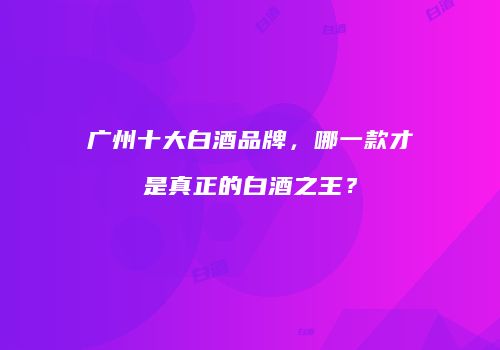 广州十大白酒品牌，哪一款才是真正的白酒之王？