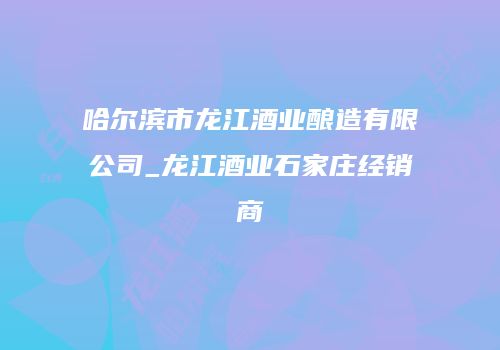 哈尔滨市龙江酒业酿造有限公司_龙江酒业石家庄经销商