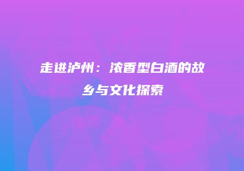 走进泸州：浓香型白酒的故乡与文化探索