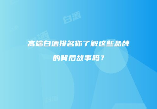 高端白酒排名你了解这些品牌的背后故事吗？