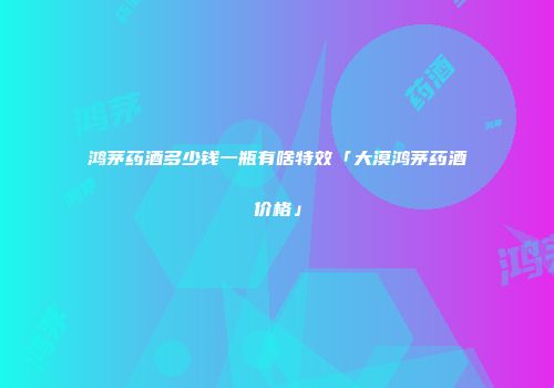 鸿茅药酒多少钱一瓶有啥特效「大漠鸿茅药酒价格」