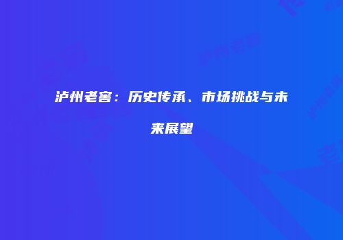 泸州老窖：历史传承、市场挑战与未来展望