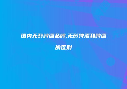国内无醇啤酒品牌,无醇啤酒和啤酒的区别