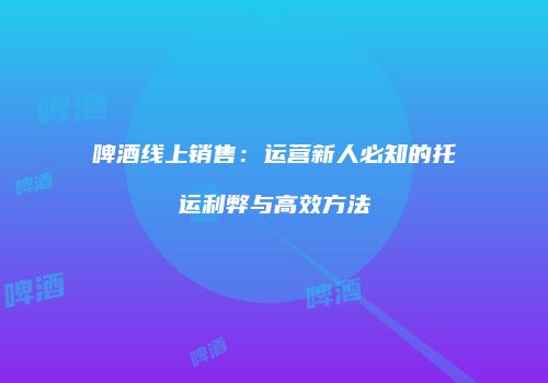 啤酒线上销售：运营新人必知的托运利弊与高效方法