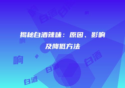 揭秘白酒辣味：原因、影响及降低方法
