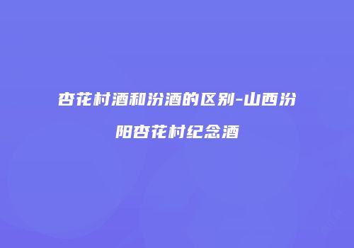 杏花村酒和汾酒的区别-山西汾阳杏花村纪念酒