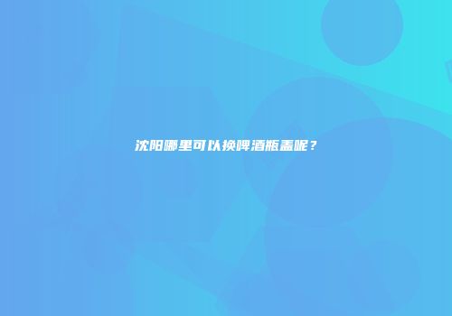 沈阳哪里可以换啤酒瓶盖呢？