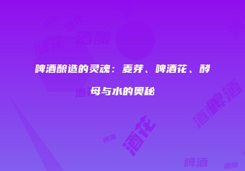 啤酒酿造的灵魂：麦芽、啤酒花、酵母与水的奥秘