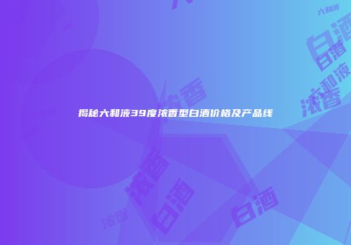 揭秘六和液39度浓香型白酒价格及产品线