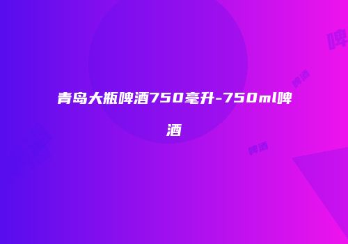 青岛大瓶啤酒750毫升-750ml啤酒
