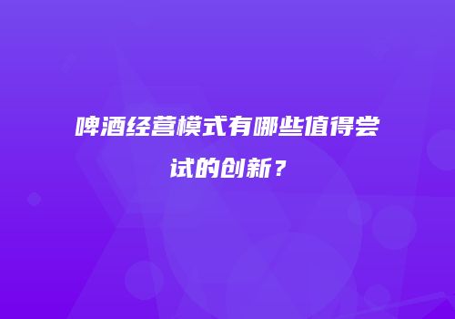 啤酒经营模式有哪些值得尝试的创新？