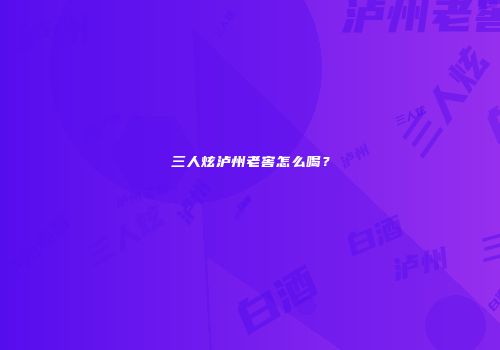 三人炫泸州老窖怎么喝？
