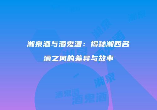 湘泉酒与酒鬼酒：揭秘湘西名酒之间的差异与故事