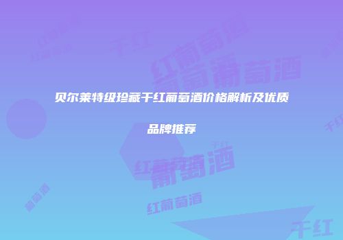 贝尔莱特级珍藏干红葡萄酒价格解析及优质品牌推荐
