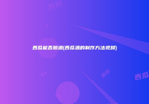 西瓜能否酿酒(西瓜酒的制作方法视频)