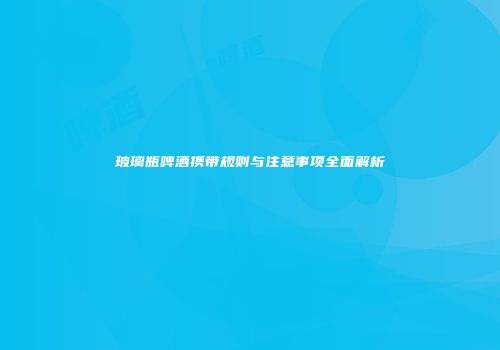 玻璃瓶啤酒携带规则与注意事项全面解析