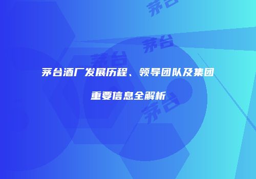 茅台酒厂发展历程、领导团队及集团重要信息全解析