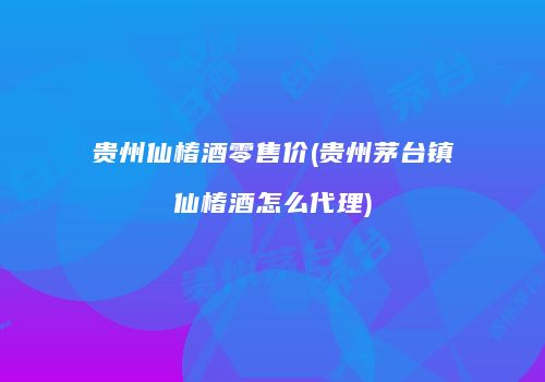 贵州仙椿酒零售价(贵州茅台镇仙椿酒怎么代理)