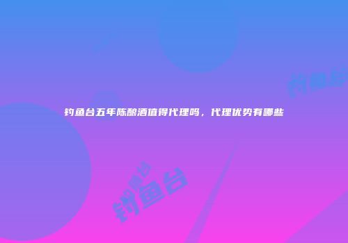 钓鱼台五年陈酿酒值得代理吗，代理优势有哪些