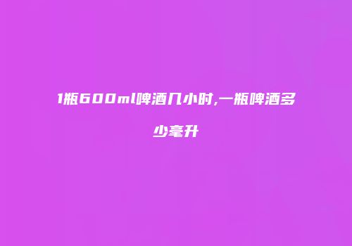 1瓶600ml啤酒几小时,一瓶啤酒多少毫升