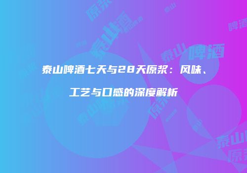 泰山啤酒七天与28天原浆：风味、工艺与口感的深度解析