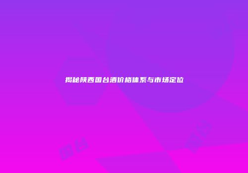 揭秘陕西国台酒价格体系与市场定位