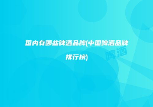 国内有哪些啤酒品牌(中国啤酒品牌排行榜)