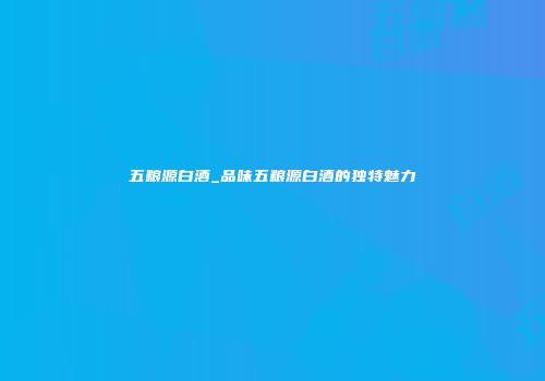 五粮源白酒_品味五粮源白酒的独特魅力