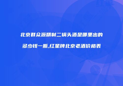 北京群众源精制二锅头酒是哪里出的多少钱一瓶,红星牌北京老酒价格表