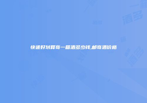 快递好划算寄一箱酒多少钱,邮寄酒价格