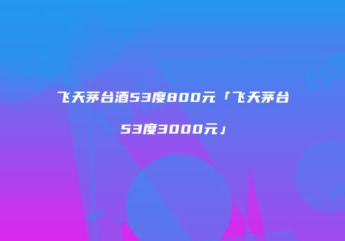 飞天茅台酒53度800元「飞天茅台53度3000元」