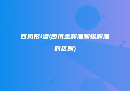 西凤银i酒(西凤金醇酒和银醇酒的区别)