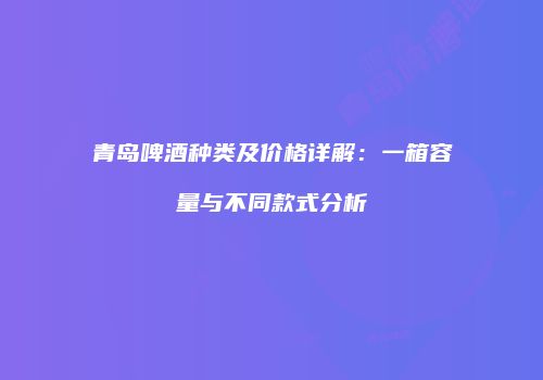 青岛啤酒种类及价格详解：一箱容量与不同款式分析